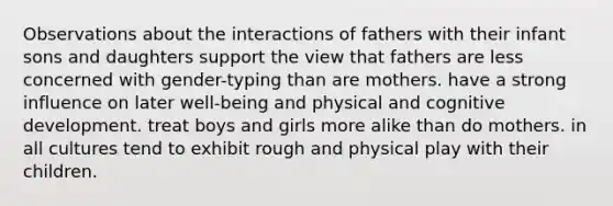 Observations about the interactions of fathers with their infant sons and daughters support the view that fathers are less concerned with gender-typing than are mothers. have a strong influence on later well-being and physical and cognitive development. treat boys and girls more alike than do mothers. in all cultures tend to exhibit rough and physical play with their children.