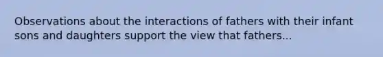 Observations about the interactions of fathers with their infant sons and daughters support the view that fathers...