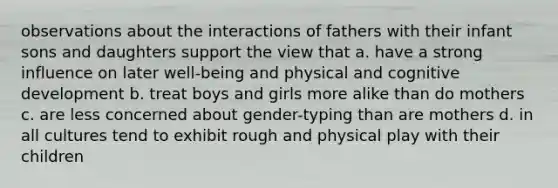 observations about the interactions of fathers with their infant sons and daughters support the view that a. have a strong influence on later well-being and physical and cognitive development b. treat boys and girls more alike than do mothers c. are less concerned about gender-typing than are mothers d. in all cultures tend to exhibit rough and physical play with their children