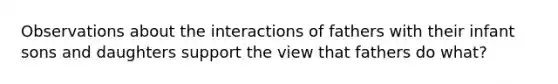 Observations about the interactions of fathers with their infant sons and daughters support the view that fathers do what?