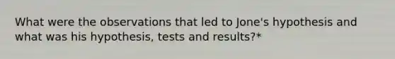 What were the observations that led to Jone's hypothesis and what was his hypothesis, tests and results?*