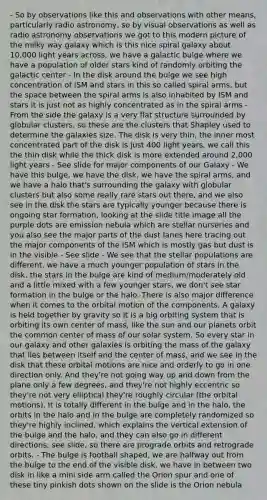 - So by observations like this and observations with other means, particularly radio astronomy, so by visual observations as well as radio astronomy observations we got to this modern picture of the milky way galaxy which is this nice spiral galaxy about 10,000 light years across, we have a galactic bulge where we have a population of older stars kind of randomly orbiting the galactic center - In the disk around the bulge we see high concentration of ISM and stars in this so called spiral arms, but the space between the spiral arms is also inhabited by ISM and stars it is just not as highly concentrated as in the spiral arms - From the side the galaxy is a very flat structure surrounded by globular clusters, so these are the clusters that Shapley used to determine the galaxies size. The disk is very thin, the inner most concentrated part of the disk is just 400 light years, we call this the thin disk while the thick disk is more extended around 2,000 light years - See slide for major components of our Galaxy - We have this bulge, we have the disk, we have the spiral arms, and we have a halo that's surrounding the galaxy with globular clusters but also some really rare stars out there, and we also see in the disk the stars are typically younger because there is ongoing star formation, looking at the slide title image all the purple dots are emission nebula which are stellar nurseries and you also see the major parts of the dust lanes here tracing out the major components of the ISM which is mostly gas but dust is in the visible - See slide - We see that the stellar populations are different, we have a much younger population of stars in the disk, the stars in the bulge are kind of medium/moderately old and a little mixed with a few younger stars, we don't see star formation in the bulge or the halo. There is also major difference when it comes to the orbital motion of the components. A galaxy is held together by gravity so it is a big orbiting system that is orbiting its own center of mass, like the sun and our planets orbit the common center of mass of our solar system. So every star in our galaxy and other galaxies is orbiting the mass of the galaxy that lies between itself and the center of mass, and we see in the disk that these orbital motions are nice and orderly to go in one direction only. And they're not going way up and down from the plane only a few degrees, and they're not highly eccentric so they're not very elliptical they're roughly circular (the orbital motions). It is totally different in the bulge and in the halo, the orbits in the halo and in the bulge are completely randomized so they're highly inclined, which explains the vertical extension of the bulge and the halo, and they can also go in different directions, see slide, so there are prograde orbits and retrograde orbits. - The bulge is football shaped, we are halfway out from the bulge to the end of the visible disk, we have in between two disk in like a mini side arm called the Orion spur and one of these tiny pinkish dots shown on the slide is the Orion nebula