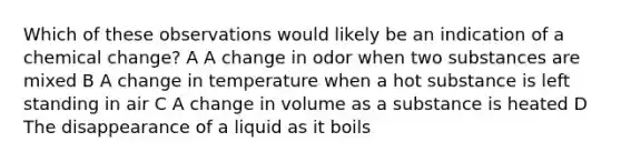 Which of these observations would likely be an indication of a chemical change? A A change in odor when two substances are mixed B A change in temperature when a hot substance is left standing in air C A change in volume as a substance is heated D The disappearance of a liquid as it boils