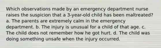 Which observations made by an emergency department nurse raises the suspicion that a 3-year-old child has been maltreated? a. The parents are extremely calm in the emergency department. b. The injury is unusual for a child of that age. c. The child does not remember how he got hurt. d. The child was doing something unsafe when the injury occurred.