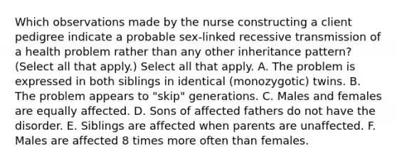 Which observations made by the nurse constructing a client pedigree indicate a probable sex-linked recessive transmission of a health problem rather than any other inheritance pattern? (Select all that apply.) Select all that apply. A. The problem is expressed in both siblings in identical (monozygotic) twins. B. The problem appears to "skip" generations. C. Males and females are equally affected. D. Sons of affected fathers do not have the disorder. E. Siblings are affected when parents are unaffected. F. Males are affected 8 times more often than females.