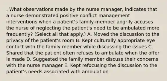 . What observations made by the nurse manager, indicates that a nurse demonstrated positive conflict management interventions when a patient's family member angrily accuses the nurse of neglecting the patient's need to be ambulated more frequently? (Select all that apply.) A. Moved the discussion to the privacy of the patient's room B. Kept culturally appropriate eye contact with the family member while discussing the issues C. Shared that the patient often refuses to ambulate when the offer is made D. Suggested the family member discuss their concerns with the nurse manager E. Kept refocusing the discussion to the patient's needs associated with ambulation