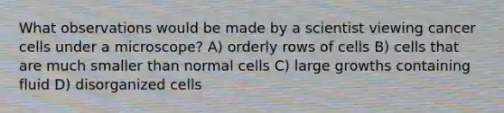 What observations would be made by a scientist viewing cancer cells under a microscope? A) orderly rows of cells B) cells that are much smaller than normal cells C) large growths containing fluid D) disorganized cells