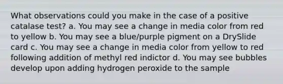 What observations could you make in the case of a positive catalase test? a. You may see a change in media color from red to yellow b. You may see a blue/purple pigment on a DrySlide card c. You may see a change in media color from yellow to red following addition of methyl red indictor d. You may see bubbles develop upon adding hydrogen peroxide to the sample