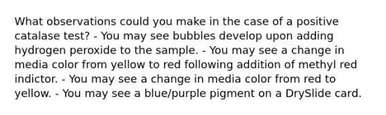 What observations could you make in the case of a positive catalase test? - You may see bubbles develop upon adding hydrogen peroxide to the sample. - You may see a change in media color from yellow to red following addition of methyl red indictor. - You may see a change in media color from red to yellow. - You may see a blue/purple pigment on a DrySlide card.