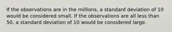 If the observations are in the millions, a standard deviation of 10 would be considered small. If the observations are all less than 50, a standard deviation of 10 would be considered large.