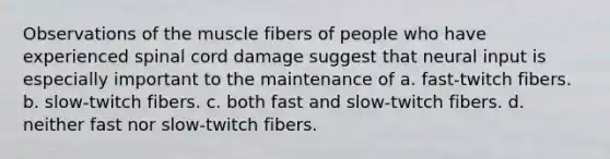 Observations of the muscle fibers of people who have experienced spinal cord damage suggest that neural input is especially important to the maintenance of​ a. ​fast-twitch fibers. b. ​slow-twitch fibers. c. ​both fast and slow-twitch fibers. d. ​neither fast nor slow-twitch fibers.