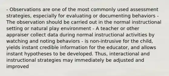 - Observations are one of the most commonly used assessment strategies, especially for evaluating or documenting behaviors - The observation should be carried out in the normal instructional setting or natural play environment - A teacher or other appraiser collect data during normal instructional activities by watching and noting behaviors - is non-intrusive for the child, yields instant credible information for the educator, and allows instant hypotheses to be developed. Thus, interactional and instructional strategies may immediately be adjusted and improved