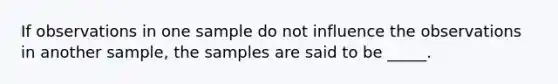 If observations in one sample do not influence the observations in another sample, the samples are said to be _____.