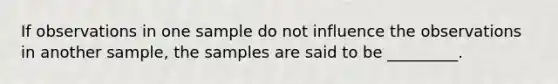 If observations in one sample do not influence the observations in another sample, the samples are said to be _________.