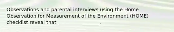 Observations and parental interviews using the Home Observation for Measurement of the Environment (HOME) checklist reveal that _________________.