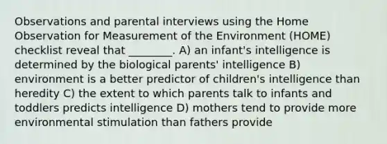 Observations and parental interviews using the Home Observation for Measurement of the Environment (HOME) checklist reveal that ________. A) an infant's intelligence is determined by the biological parents' intelligence B) environment is a better predictor of children's intelligence than heredity C) the extent to which parents talk to infants and toddlers predicts intelligence D) mothers tend to provide more environmental stimulation than fathers provide