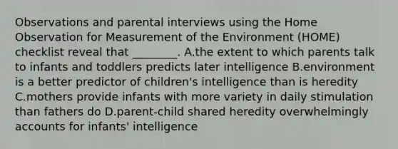 Observations and parental interviews using the Home Observation for Measurement of the Environment (HOME) checklist reveal that ________. A.the extent to which parents talk to infants and toddlers predicts later intelligence B.environment is a better predictor of children's intelligence than is heredity C.mothers provide infants with more variety in daily stimulation than fathers do D.parent-child shared heredity overwhelmingly accounts for infants' intelligence