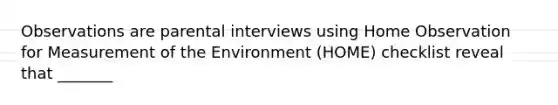 Observations are parental interviews using Home Observation for Measurement of the Environment (HOME) checklist reveal that _______