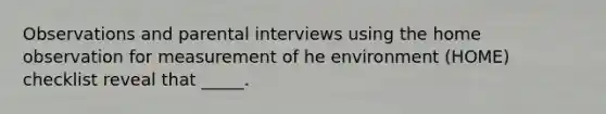 Observations and parental interviews using the home observation for measurement of he environment (HOME) checklist reveal that _____.