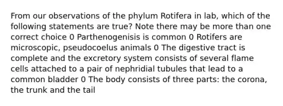 From our observations of the phylum Rotifera in lab, which of the following statements are true? Note there may be more than one correct choice 0 Parthenogenisis is common 0 Rotifers are microscopic, pseudocoelus animals 0 The digestive tract is complete and the excretory system consists of several flame cells attached to a pair of nephridial tubules that lead to a common bladder 0 The body consists of three parts: the corona, the trunk and the tail