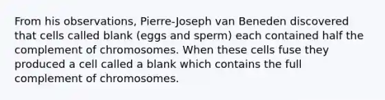 From his observations, Pierre-Joseph van Beneden discovered that cells called blank (eggs and sperm) each contained half the complement of chromosomes. When these cells fuse they produced a cell called a blank which contains the full complement of chromosomes.