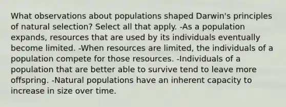 What observations about populations shaped Darwin's principles of natural selection? Select all that apply. -As a population expands, resources that are used by its individuals eventually become limited. -When resources are limited, the individuals of a population compete for those resources. -Individuals of a population that are better able to survive tend to leave more offspring. -Natural populations have an inherent capacity to increase in size over time.