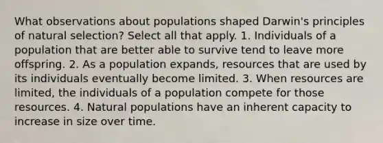 What observations about populations shaped Darwin's principles of natural selection? Select all that apply. 1. Individuals of a population that are better able to survive tend to leave more offspring. 2. As a population expands, resources that are used by its individuals eventually become limited. 3. When resources are limited, the individuals of a population compete for those resources. 4. Natural populations have an inherent capacity to increase in size over time.