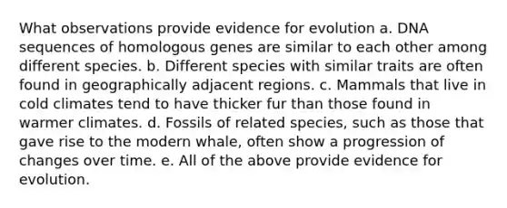 What observations provide evidence for evolution a. DNA sequences of homologous genes are similar to each other among different species. b. Different species with similar traits are often found in geographically adjacent regions. c. Mammals that live in cold climates tend to have thicker fur than those found in warmer climates. d. Fossils of related species, such as those that gave rise to the modern whale, often show a progression of changes over time. e. All of the above provide evidence for evolution.