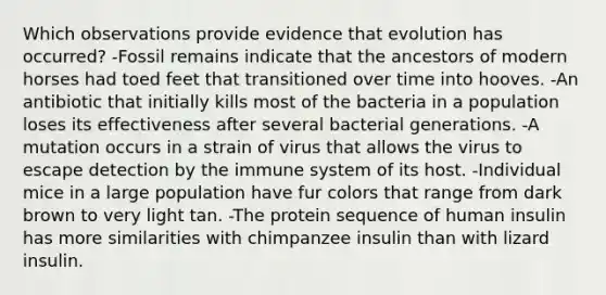 Which observations provide evidence that evolution has occurred? -Fossil remains indicate that the ancestors of modern horses had toed feet that transitioned over time into hooves. -An antibiotic that initially kills most of the bacteria in a population loses its effectiveness after several bacterial generations. -A mutation occurs in a strain of virus that allows the virus to escape detection by the immune system of its host. -Individual mice in a large population have fur colors that range from dark brown to very light tan. -The protein sequence of human insulin has more similarities with chimpanzee insulin than with lizard insulin.