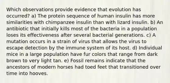 Which observations provide evidence that evolution has occurred? a) The protein sequence of human insulin has more similarities with chimpanzee insulin than with lizard insulin. b) An antibiotic that initially kills most of the bacteria in a population loses its effectiveness after several bacterial generations. c) A mutation occurs in a strain of virus that allows the virus to escape detection by the immune system of its host. d) Individual mice in a large population have fur colors that range from dark brown to very light tan. e) Fossil remains indicate that the ancestors of modern horses had toed feet that transitioned over time into hooves.