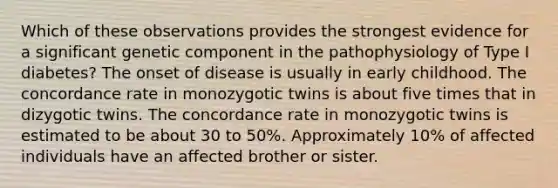 Which of these observations provides the strongest evidence for a significant genetic component in the pathophysiology of Type I diabetes? The onset of disease is usually in early childhood. The concordance rate in monozygotic twins is about five times that in dizygotic twins. The concordance rate in monozygotic twins is estimated to be about 30 to 50%. Approximately 10% of affected individuals have an affected brother or sister.