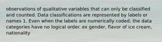 observations of qualitative variables that can only be classified and counted. Data classifications are represented by labels or names 1. Even when the labels are numerically coded, the data categories have no logical order. ex gender, flavor of ice cream, nationality