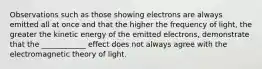 Observations such as those showing electrons are always emitted all at once and that the higher the frequency of light, the greater the kinetic energy of the emitted electrons, demonstrate that the ____________ effect does not always agree with the electromagnetic theory of light.