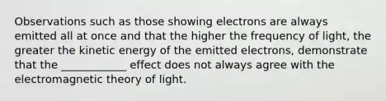 Observations such as those showing electrons are always emitted all at once and that the higher the frequency of light, the greater the kinetic energy of the emitted electrons, demonstrate that the ____________ effect does not always agree with the electromagnetic theory of light.