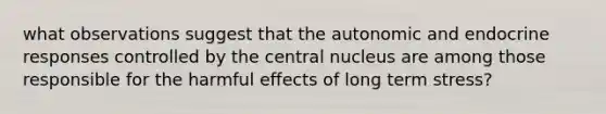 what observations suggest that the autonomic and endocrine responses controlled by the central nucleus are among those responsible for the harmful effects of long term stress?