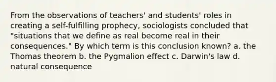 From the observations of teachers' and students' roles in creating a self-fulfilling prophecy, sociologists concluded that "situations that we define as real become real in their consequences." By which term is this conclusion known? a. the Thomas theorem b. the Pygmalion effect c. Darwin's law d. natural consequence