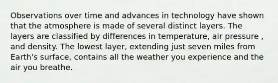 Observations over time and advances in technology have shown that the atmosphere is made of several distinct layers. The layers are classified by differences in temperature, air pressure , and density. The lowest layer, extending just seven miles from Earth's surface, contains all the weather you experience and the air you breathe.