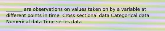 _______ are observations on values taken on by a variable at different points in time. Cross-sectional data Categorical data Numerical data Time series data