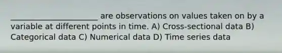 ______________________ are observations on values taken on by a variable at different points in time. A) Cross-sectional data B) Categorical data C) Numerical data D) Time series data