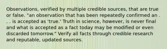 Observations, verified by multiple credible sources, that are true or false. "an observation that has been repeatedly confirmed an . . . is accepted as 'true.' Truth in science, however, is never final and what is accepted as a fact today may be modified or even discarded tomorrow." Verify all facts through credible research and reputable, updated sources.