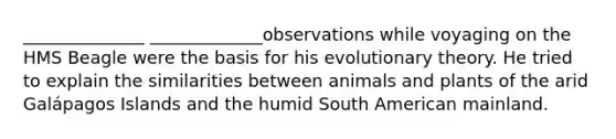 ______________ _____________observations while voyaging on the HMS Beagle were the basis for his evolutionary theory. He tried to explain the similarities between animals and plants of the arid Galápagos Islands and the humid South American mainland.