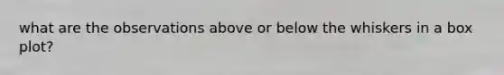 what are the observations above or below the whiskers in a box plot?