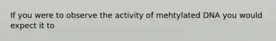 If you were to observe the activity of mehtylated DNA you would expect it to