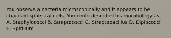 You observe a bacteria microscopically and it appears to be chains of spherical cells. You could describe this morphology as A. Staphylococci B. Streptococci C. Streptobacillus D. Diplococci E. Spirillum