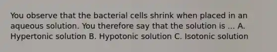 You observe that the bacterial cells shrink when placed in an aqueous solution. You therefore say that the solution is ... A. Hypertonic solution B. Hypotonic solution C. Isotonic solution