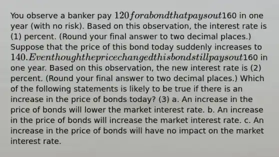 You observe a banker pay 120 for a bond that pays out160 in one year​ (with no​ risk). Based on this observation, the interest rate is (1) percent. (Round your final answer to two decimal​ places.) Suppose that the price of this bond today suddenly increases to 140. Even though the price changed this bond still pays out160 in one year. Based on this​ observation, the new interest rate is (2) percent. ​(Round your final answer to two decimal​ places.) Which of the following statements is likely to be true if there is an increase in the price of bonds​ today? (3) a. An increase in the price of bonds will lower the market interest rate. b. An increase in the price of bonds will increase the market interest rate. c. An increase in the price of bonds will have no impact on the market interest rate.