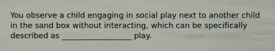 You observe a child engaging in social play next to another child in the sand box without interacting, which can be specifically described as __________________ play.