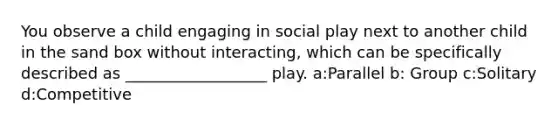 You observe a child engaging in social play next to another child in the sand box without interacting, which can be specifically described as __________________ play. a:Parallel b: Group c:Solitary d:Competitive