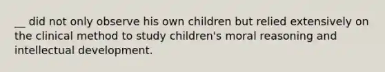 __ did not only observe his own children but relied extensively on the clinical method to study children's moral reasoning and intellectual development.