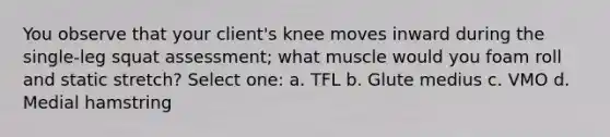 You observe that your client's knee moves inward during the single-leg squat assessment; what muscle would you foam roll and static stretch? Select one: a. TFL b. Glute medius c. VMO d. Medial hamstring